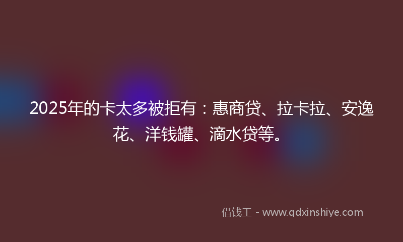 2025年的卡太多被拒有：惠商贷、拉卡拉、安逸花、洋钱罐、滴水贷等。