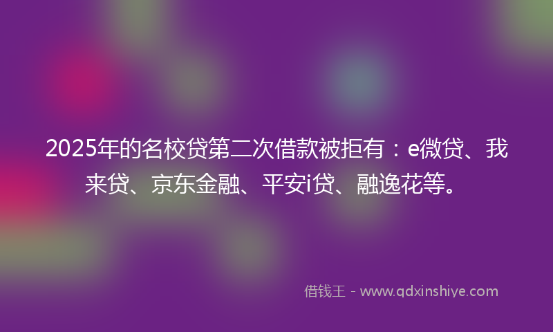 2025年的名校贷第二次借款被拒有：e微贷、我来贷、京东金融、平安i贷、融逸花等。