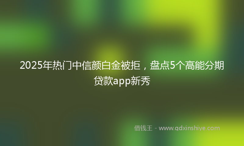 2025年热门中信颜白金被拒，盘点5个高能分期贷款app新秀
