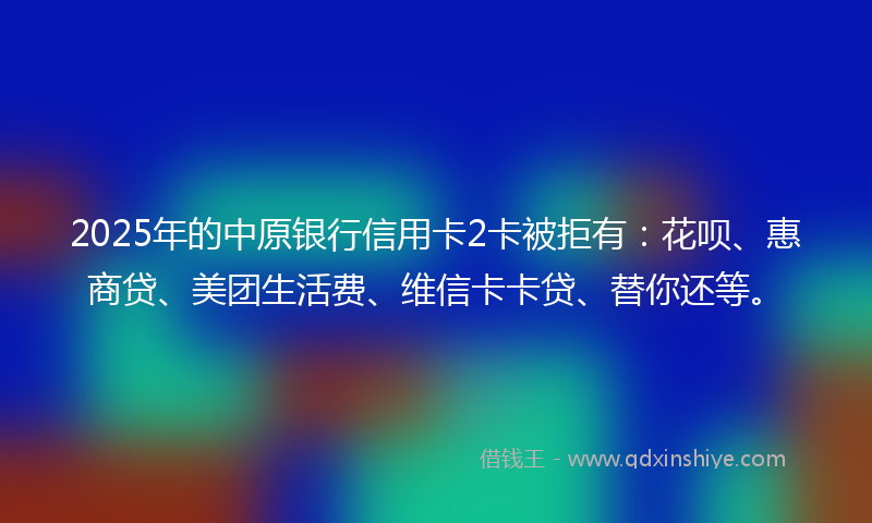 2025年的中原银行信用卡2卡被拒有：花呗、惠商贷、美团生活费、维信卡卡贷、替你还等。