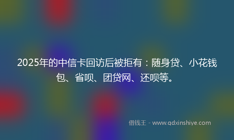 2025年的中信卡回访后被拒有：随身贷、小花钱包、省呗、团贷网、还呗等。