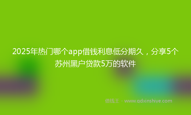 2025年热门哪个app借钱利息低分期久，分享5个苏州黑户贷款5万的软件