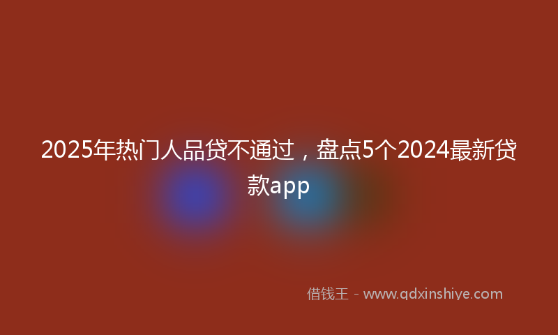 2025年热门人品贷不通过，盘点5个2024最新贷款app