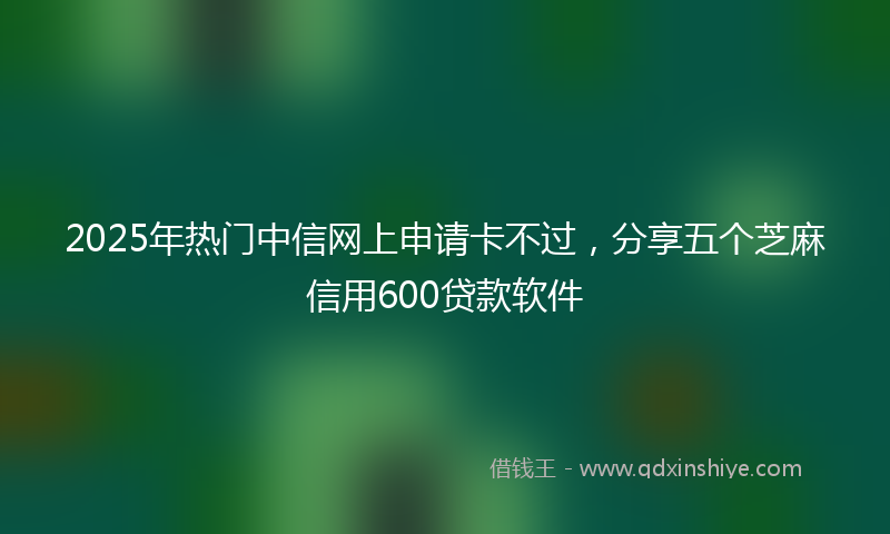 2025年热门中信网上申请卡不过，分享五个芝麻信用600贷款软件