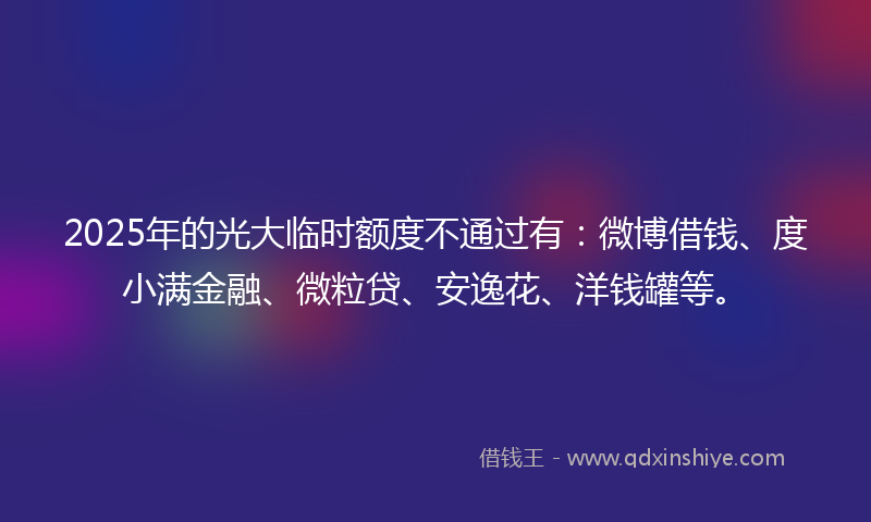 2025年的光大临时额度不通过有：微博借钱、度小满金融、微粒贷、安逸花、洋钱罐等。