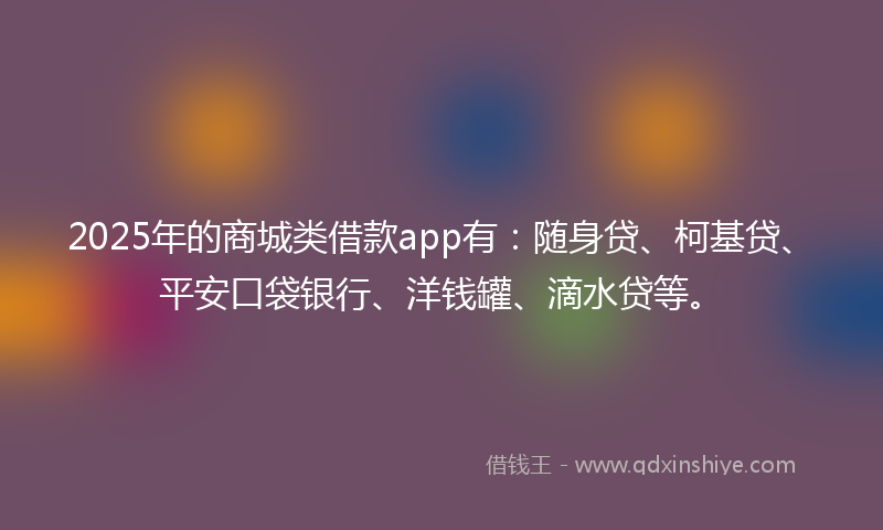 2025年的商城类借款app有：随身贷、柯基贷、平安口袋银行、洋钱罐、滴水贷等。