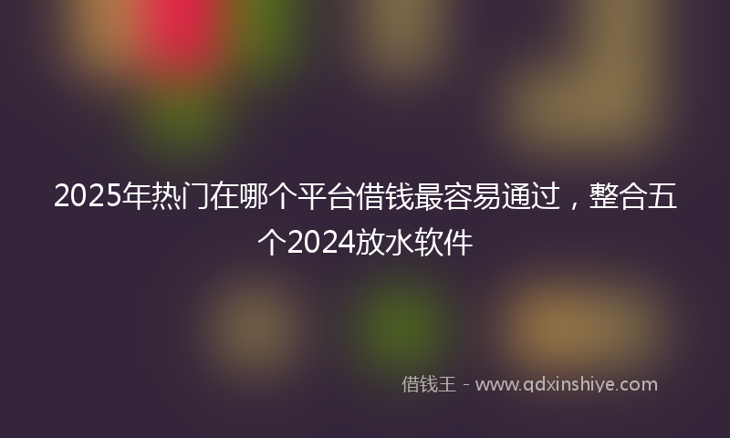 2025年热门在哪个平台借钱最容易通过，整合五个2024放水软件