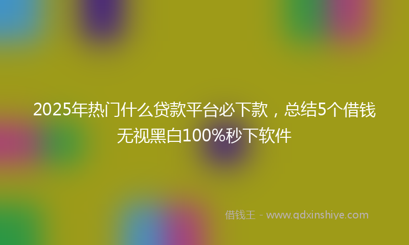 2025年热门什么贷款平台必下款，总结5个借钱无视黑白100%秒下软件