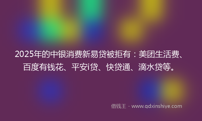 2025年的中银消费新易贷被拒有：美团生活费、百度有钱花、平安i贷、快贷通、滴水贷等。