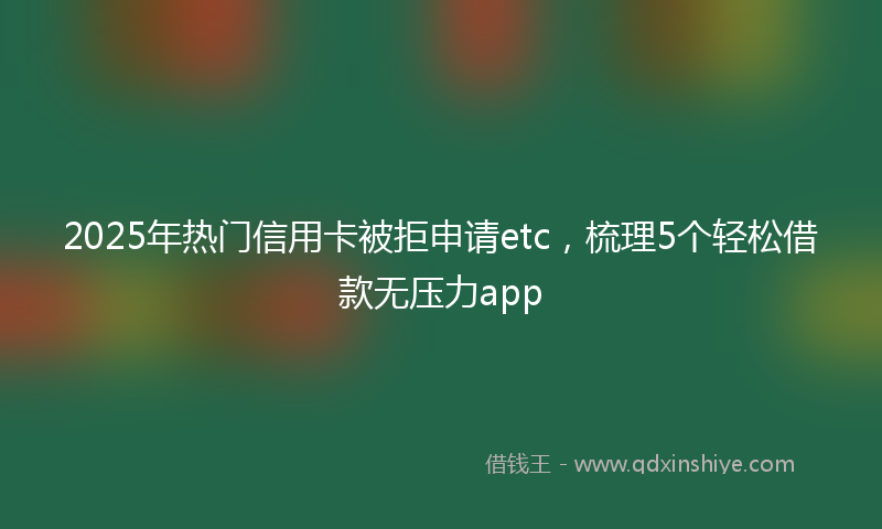 2025年热门信用卡被拒申请etc，梳理5个轻松借款无压力app