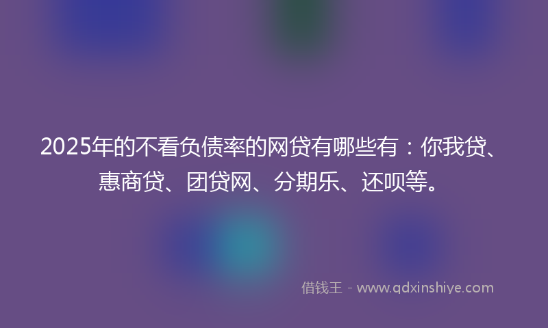 2025年的不看负债率的网贷有哪些有：你我贷、惠商贷、团贷网、分期乐、还呗等。