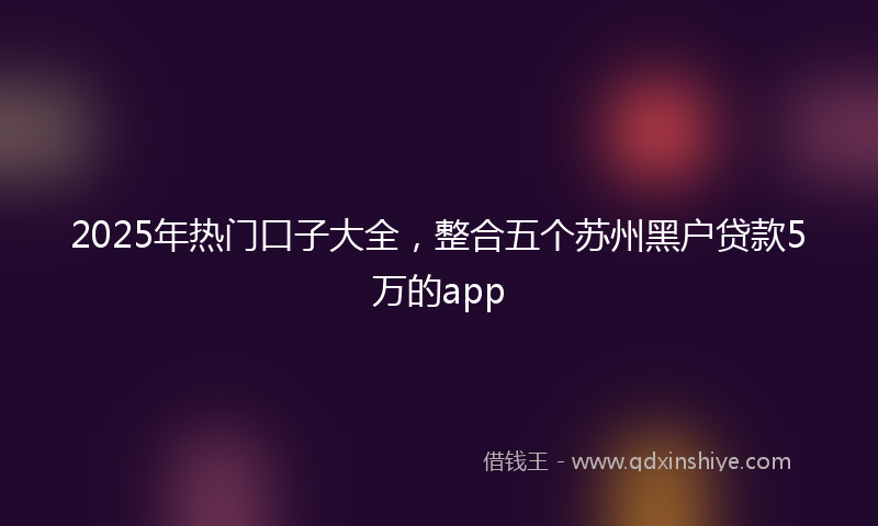 2025年热门口子大全，整合五个苏州黑户贷款5万的app