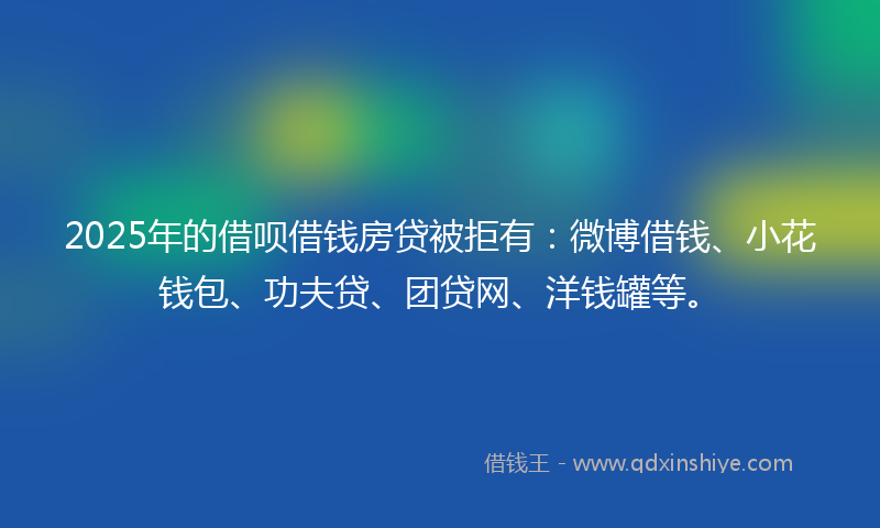 2025年的借呗借钱房贷被拒有：微博借钱、小花钱包、功夫贷、团贷网、洋钱罐等。