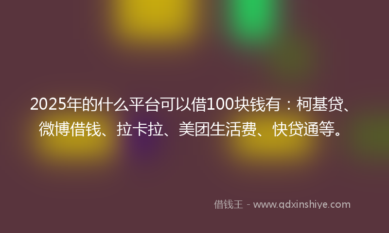 2025年的什么平台可以借100块钱有：柯基贷、微博借钱、拉卡拉、美团生活费、快贷通等。