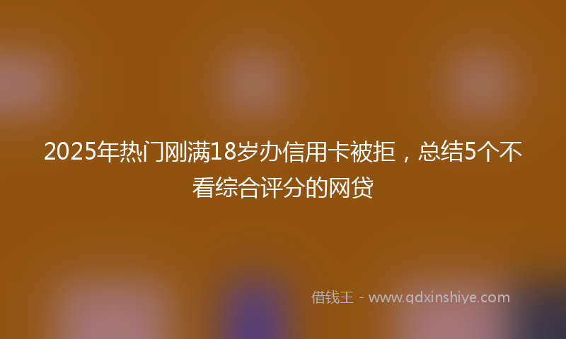 2025年热门刚满18岁办信用卡被拒，总结5个不看综合评分的网贷