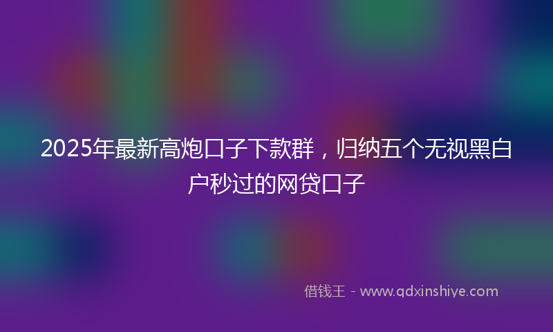 2025年最新高炮口子下款群，归纳五个无视黑白户秒过的网贷口子