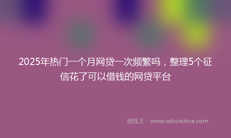 2025年热门一个月网贷一次频繁吗，整理5个征信花了可以借钱的网贷平台