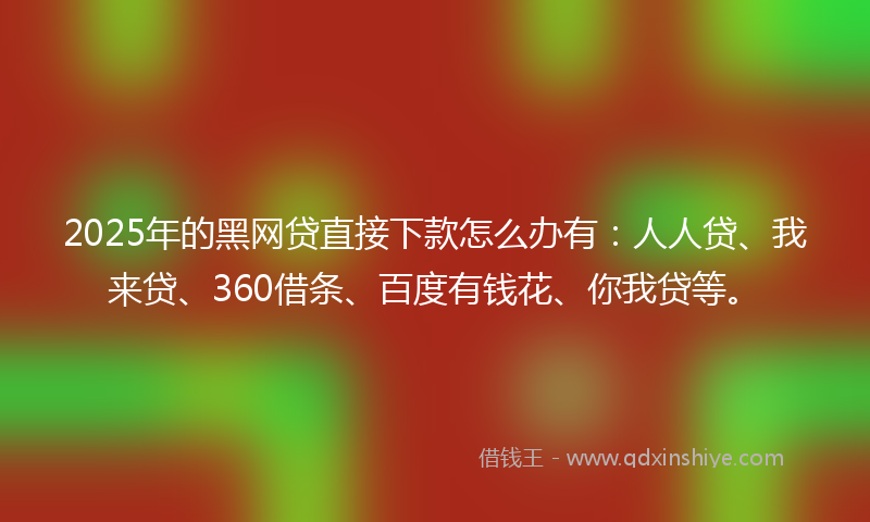 2025年的黑网贷直接下款怎么办有：人人贷、我来贷、360借条、百度有钱花、你我贷等。