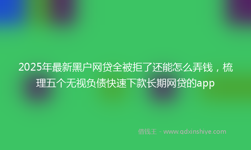 2025年最新黑户网贷全被拒了还能怎么弄钱，梳理五个无视负债快速下款长期网贷的app