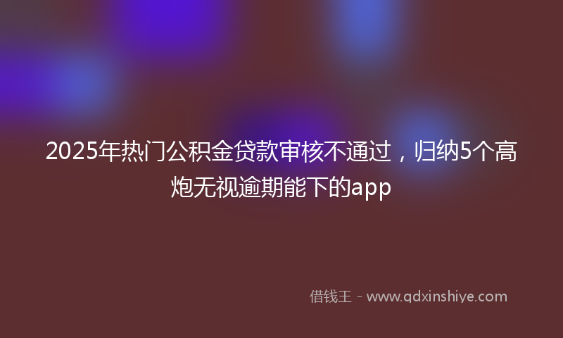 2025年热门公积金贷款审核不通过，归纳5个高炮无视逾期能下的app