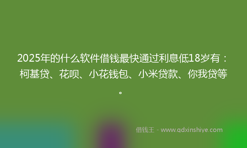 2025年的什么软件借钱最快通过利息低18岁有：柯基贷、花呗、小花钱包、小米贷款、你我贷等。