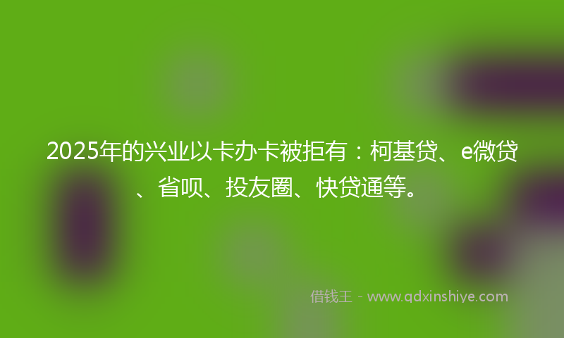 2025年的兴业以卡办卡被拒有：柯基贷、e微贷、省呗、投友圈、快贷通等。