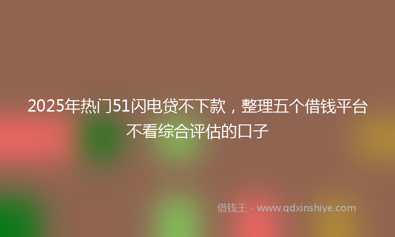 2025年热门51闪电贷不下款，整理五个借钱平台不看综合评估的口子