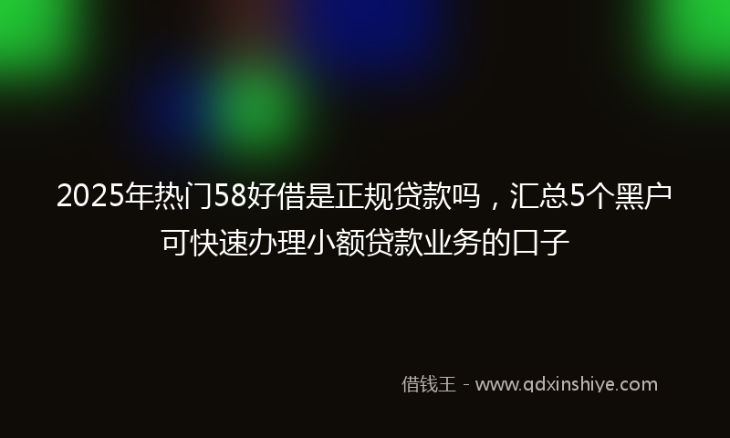 2025年热门58好借是正规贷款吗，汇总5个黑户可快速办理小额贷款业务的口子