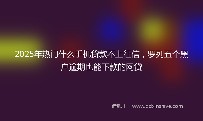2025年热门什么手机贷款不上征信，罗列五个黑户逾期也能下款的网贷