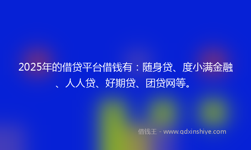 2025年的借贷平台借钱有：随身贷、度小满金融、人人贷、好期贷、团贷网等。