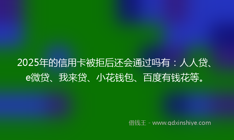 2025年的信用卡被拒后还会通过吗有:人人贷、e微贷、我来贷、小花钱包、百度有钱花等。