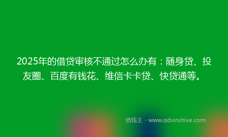 2025年的借贷审核不通过怎么办有：随身贷、投友圈、百度有钱花、维信卡卡贷、快贷通等。