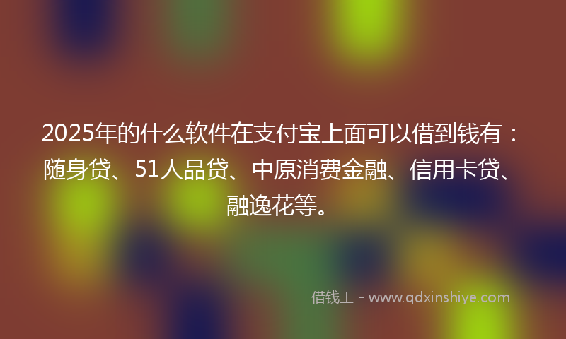 2025年的什么软件在支付宝上面可以借到钱有：随身贷、51人品贷、中原消费金融、信用卡贷、融逸花等。