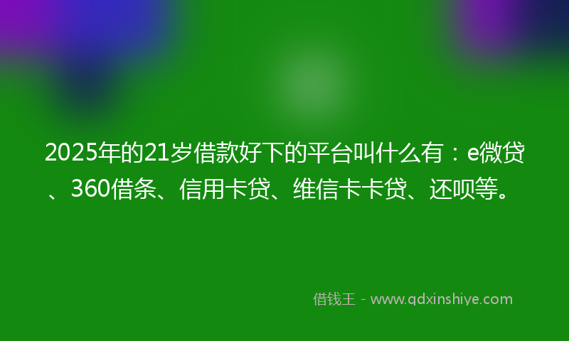 2025年的21岁借款好下的平台叫什么有：e微贷、360借条、信用卡贷、维信卡卡贷、还呗等。