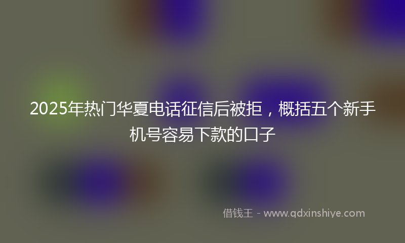 2025年热门华夏电话征信后被拒，概括五个新手机号容易下款的口子