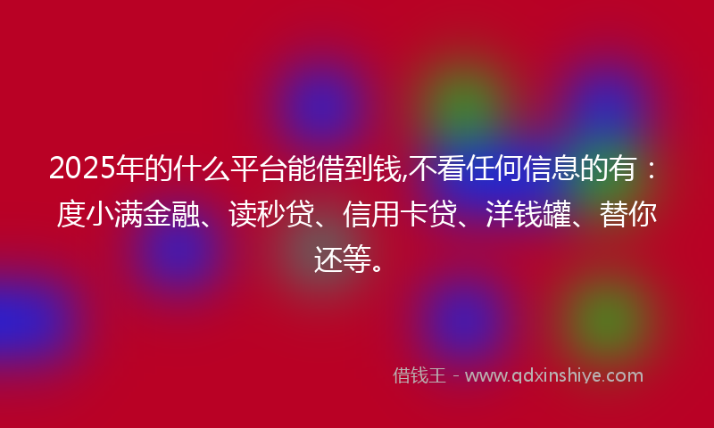 2025年的什么平台能借到钱,不看任何信息的有：度小满金融、读秒贷、信用卡贷、洋钱罐、替你还等。