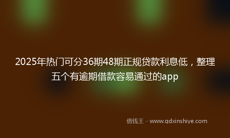 2025年热门可分36期48期正规贷款利息低，整理五个有逾期借款容易通过的app