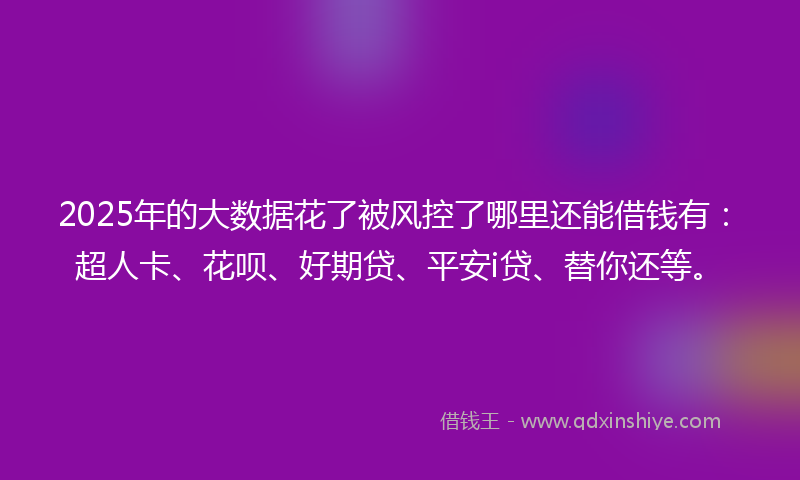 2025年的大数据花了被风控了哪里还能借钱有：超人卡、花呗、好期贷、平安i贷、替你还等。