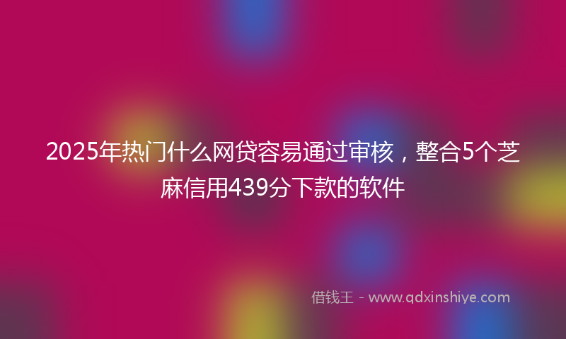 2025年热门什么网贷容易通过审核，整合5个芝麻信用439分下款的软件