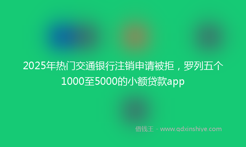 2025年热门交通银行注销申请被拒，罗列五个1000至5000的小额贷款app