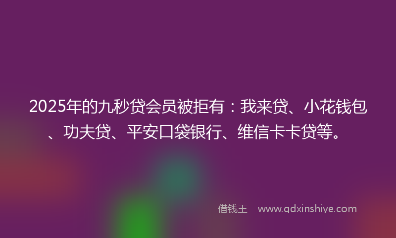 2025年的九秒贷会员被拒有：我来贷、小花钱包、功夫贷、平安口袋银行、维信卡卡贷等。