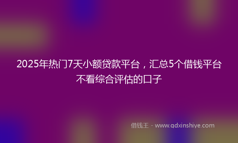 2025年热门7天小额贷款平台，汇总5个借钱平台不看综合评估的口子