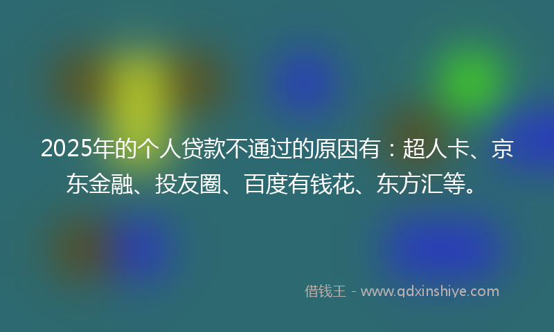 2025年的个人贷款不通过的原因有：超人卡、京东金融、投友圈、百度有钱花、东方汇等。