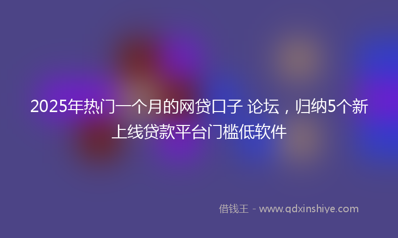2025年热门一个月的网贷口子 论坛，归纳5个新上线贷款平台门槛低软件