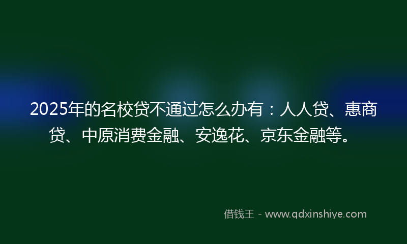 2025年的名校贷不通过怎么办有：人人贷、惠商贷、中原消费金融、安逸花、京东金融等。