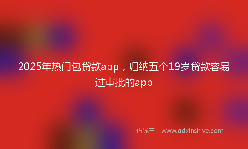 2025年热门包贷款app，归纳五个19岁贷款容易过审批的app