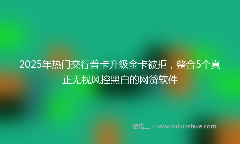 2025年热门交行普卡升级金卡被拒，整合5个真正无视风控黑白的网贷软件