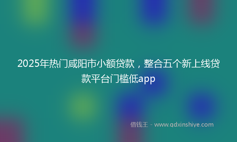 2025年热门咸阳市小额贷款，整合五个新上线贷款平台门槛低app