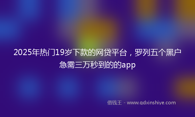 2025年热门19岁下款的网贷平台，罗列五个黑户急需三万秒到的的app