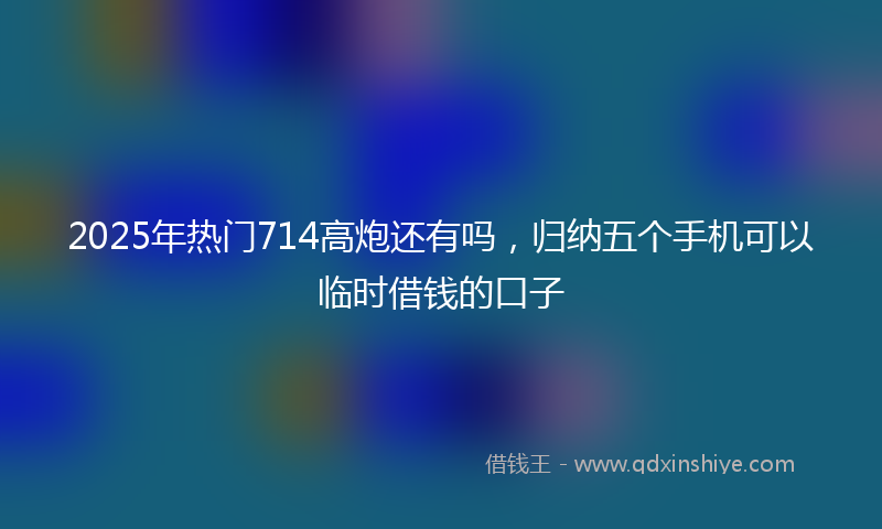 2025年热门714高炮还有吗，归纳五个手机可以临时借钱的口子